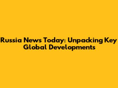 Russia News Today: Unpacking Key Global Developments