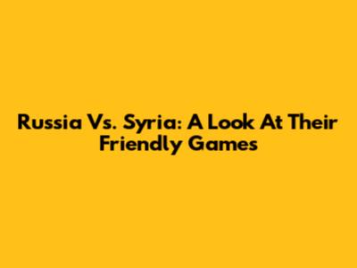 Russia Vs. Syria: A Look At Their Friendly Games
