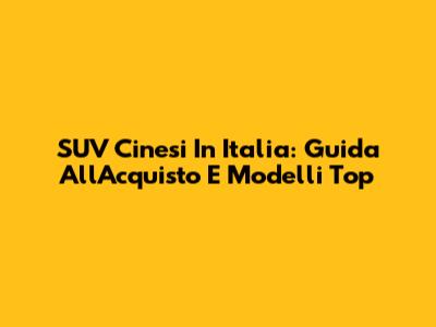 SUV Cinesi In Italia: Guida All'Acquisto E Modelli Top