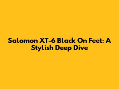 Salomon XT-6 Black On Feet: A Stylish Deep Dive