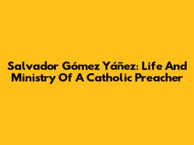 Salvador Gómez Yáñez: Life And Ministry Of A Catholic Preacher