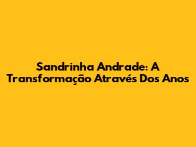 Sandrinha Andrade: A Transformação Através Dos Anos