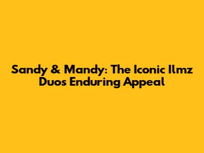 Sandy & Mandy: The Iconic Ilmz Duo's Enduring Appeal