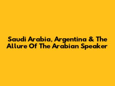 Saudi Arabia, Argentina & The Allure Of The Arabian Speaker