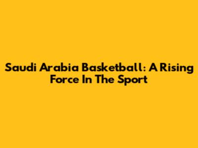 Saudi Arabia Basketball: A Rising Force In The Sport