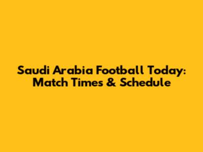 Saudi Arabia Football Today: Match Times & Schedule