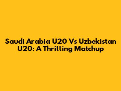 Saudi Arabia U20 Vs Uzbekistan U20: A Thrilling Matchup