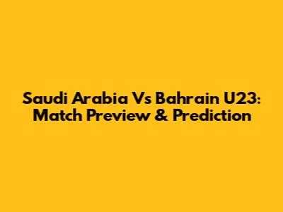Saudi Arabia Vs Bahrain U23: Match Preview & Prediction