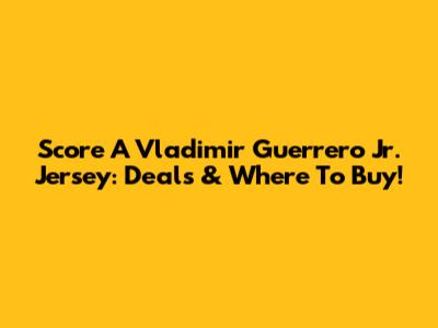 Score A Vladimir Guerrero Jr. Jersey: Deals & Where To Buy!