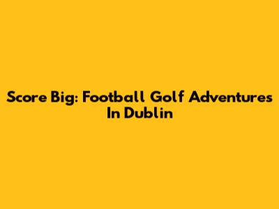Score Big: Football Golf Adventures In Dublin