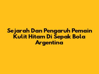 Sejarah Dan Pengaruh Pemain Kulit Hitam Di Sepak Bola Argentina