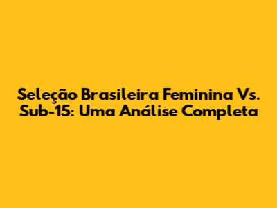 Seleção Brasileira Feminina Vs. Sub-15: Uma Análise Completa