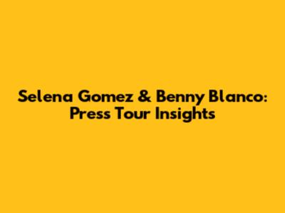 Selena Gomez & Benny Blanco: Press Tour Insights