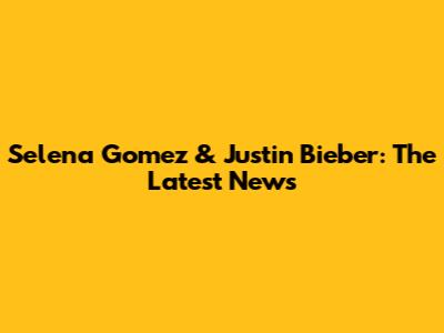 Selena Gomez & Justin Bieber: The Latest News