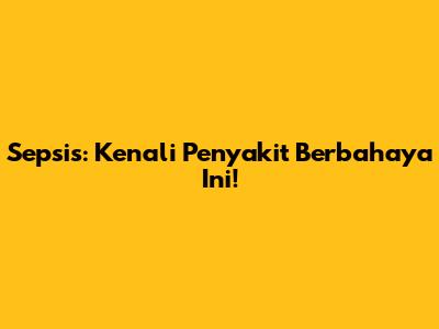 Sepsis: Kenali Penyakit Berbahaya Ini!