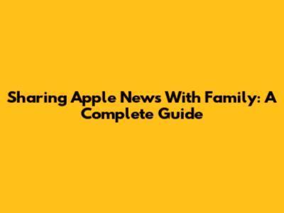 Sharing Apple News With Family: A Complete Guide