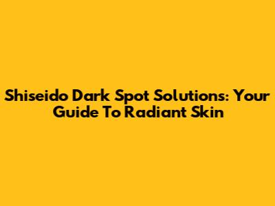 Shiseido Dark Spot Solutions: Your Guide To Radiant Skin