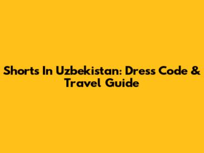 Shorts In Uzbekistan: Dress Code & Travel Guide