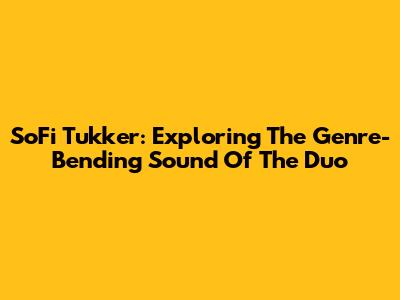 SoFi Tukker: Exploring The Genre-Bending Sound Of The Duo