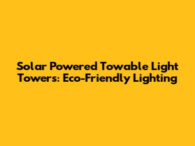 Solar Powered Towable Light Towers: Eco-Friendly Lighting