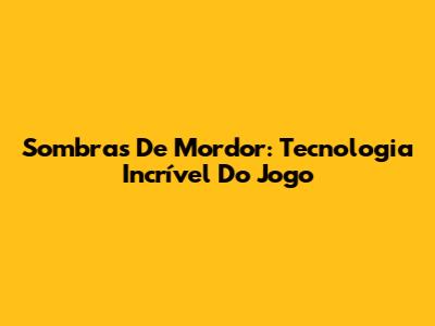 Sombras De Mordor: Tecnologia Incrível Do Jogo