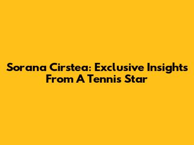 Sorana Cirstea: Exclusive Insights From A Tennis Star