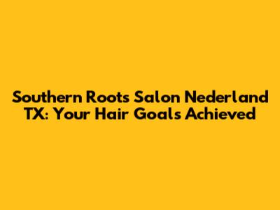 Southern Roots Salon Nederland TX: Your Hair Goals Achieved
