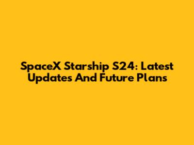 SpaceX Starship S24: Latest Updates And Future Plans