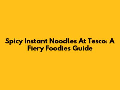 Spicy Instant Noodles At Tesco: A Fiery Foodie's Guide