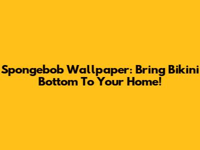 Spongebob Wallpaper: Bring Bikini Bottom To Your Home!