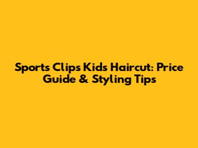 Sports Clips Kids Haircut: Price Guide & Styling Tips
