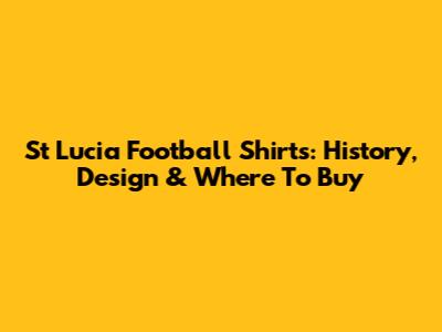 St Lucia Football Shirts: History, Design & Where To Buy