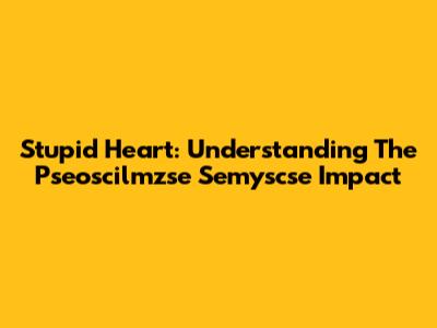 Stupid Heart: Understanding The Pseoscilmzse Semyscse Impact