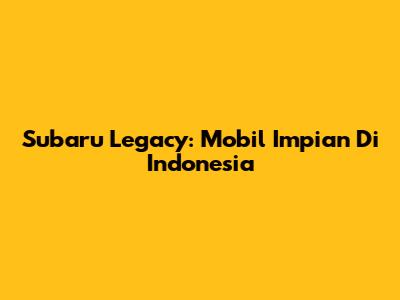 Subaru Legacy: Mobil Impian Di Indonesia