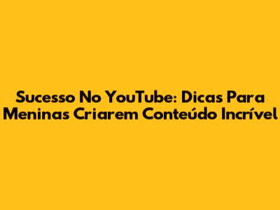 Sucesso No YouTube: Dicas Para Meninas Criarem Conteúdo Incrível
