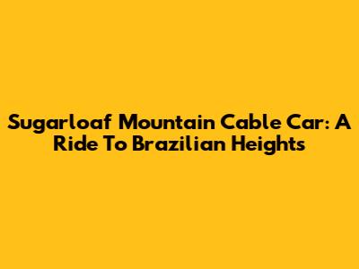 Sugarloaf Mountain Cable Car: A Ride To Brazilian Heights