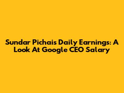 Sundar Pichai's Daily Earnings: A Look At Google CEO Salary