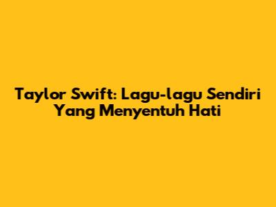 Taylor Swift: Lagu-lagu Sendiri Yang Menyentuh Hati