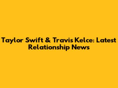 Taylor Swift & Travis Kelce: Latest Relationship News