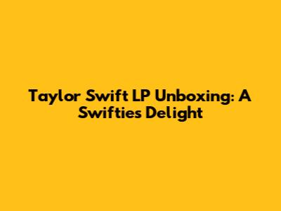 Taylor Swift LP Unboxing: A Swiftie's Delight