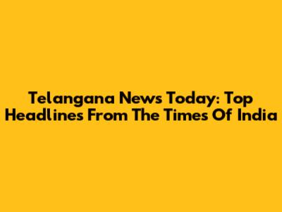 Telangana News Today: Top Headlines From The Times Of India