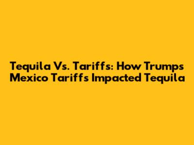 Tequila Vs. Tariffs: How Trump's Mexico Tariffs Impacted Tequila