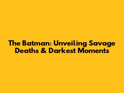 The Batman: Unveiling Savage Deaths & Darkest Moments