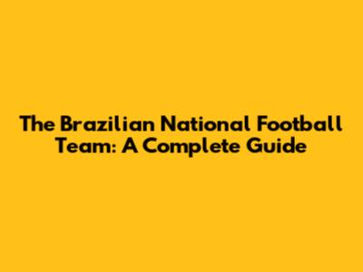The Brazilian National Football Team: A Complete Guide