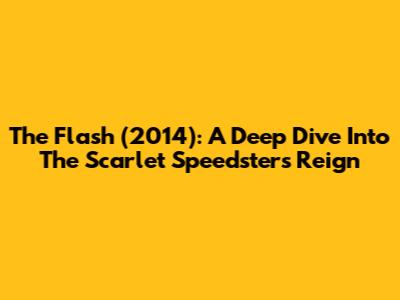 The Flash (2014): A Deep Dive Into The Scarlet Speedster's Reign