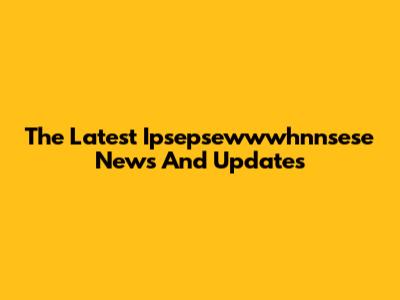 The Latest Ipsepsewwwhnnsese News And Updates