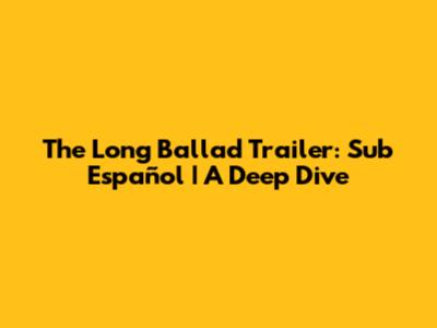 The Long Ballad Trailer: Sub Español | A Deep Dive