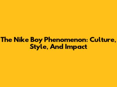 The Nike Boy Phenomenon: Culture, Style, And Impact