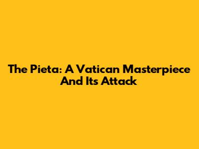 The Pieta: A Vatican Masterpiece And Its Attack