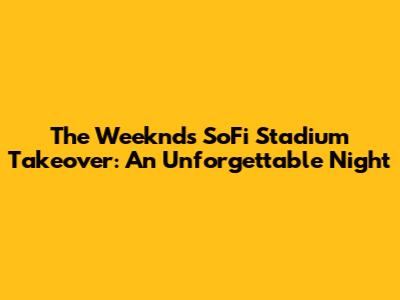 The Weeknd's SoFi Stadium Takeover: An Unforgettable Night